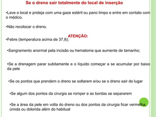 Se o dreno sair totalmente do local de inserção
•Lave o local e proteja com uma gaze estéril ou pano limpo e entre em contato com
o médico.
•Não recolocar o dreno.
ATENÇÃO:
•Febre (temperatura acima de 37,8);
•Sangramento anormal pela incisão ou hematoma que aumente de tamanho;
•Se a drenagem parar subitamente e o líquido começar a se acumular por baixo
da pele
•Se os pontos que prendem o dreno se soltarem e/ou se o dreno sair do lugar
•Se algum dos pontos da cirurgia se romper e as bordas se separarem
•Se a área da pele em volta do dreno ou dos pontos da cirurgia ficar vermelha,
úmida ou dolorida além do habitual
 