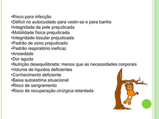 •Risco para infecção
•Déficit no autocuidado para vestir-se e para banho
•Integridade da pele prejudicada
•Mobilidade física prejudicada
•Integridade tissular prejudicada
•Padrão de sono prejudicado
•Padrão respiratório ineficaz
•Ansiedade
•Dor aguda
•Nutrição desequilibrada: menos que as necessidades corporais
•Volume de líquidos deficientes
•Conhecimento deficiente
•Baixa autoestima situacional
•Risco de sangramento
•Risco de recuperação cirúrgica retardada
 