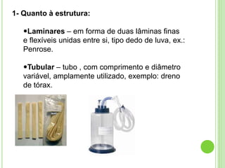 1- Quanto à estrutura:
Laminares – em forma de duas lâminas finas
e flexíveis unidas entre si, tipo dedo de luva, ex.:
Penrose.
Tubular – tubo , com comprimento e diâmetro
variável, amplamente utilizado, exemplo: dreno
de tórax.
 