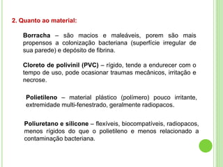 2. Quanto ao material:
Borracha – são macios e maleáveis, porem são mais
propensos a colonização bacteriana (superfície irregular de
sua parede) e depósito de fibrina.
Cloreto de polivinil (PVC) – rígido, tende a endurecer com o
tempo de uso, pode ocasionar traumas mecânicos, irritação e
necrose.
Polietileno – material plástico (polímero) pouco irritante,
extremidade multi-fenestrado, geralmente radiopacos.
Poliuretano e silicone – flexíveis, biocompatíveis, radiopacos,
menos rígidos do que o polietileno e menos relacionado a
contaminação bacteriana.
 