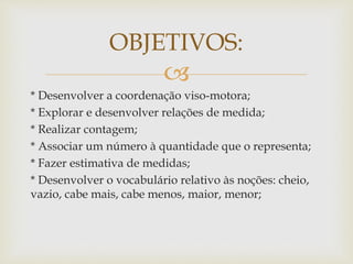 OBJETIVOS: 
 
* Desenvolver a coordenação viso-motora; 
* Explorar e desenvolver relações de medida; 
* Realizar contagem; 
* Associar um número à quantidade que o representa; 
* Fazer estimativa de medidas; 
* Desenvolver o vocabulário relativo às noções: cheio, 
vazio, cabe mais, cabe menos, maior, menor; 
 