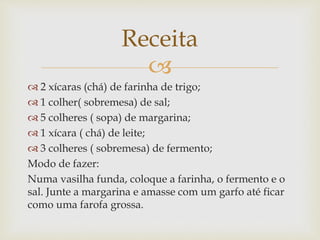 Receita 
 
 2 xícaras (chá) de farinha de trigo; 
 1 colher( sobremesa) de sal; 
 5 colheres ( sopa) de margarina; 
 1 xícara ( chá) de leite; 
 3 colheres ( sobremesa) de fermento; 
Modo de fazer: 
Numa vasilha funda, coloque a farinha, o fermento e o 
sal. Junte a margarina e amasse com um garfo até ficar 
como uma farofa grossa. 
 