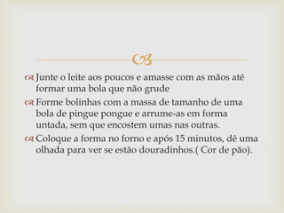  
 Junte o leite aos poucos e amasse com as mãos até 
formar uma bola que não grude 
 Forme bolinhas com a massa de tamanho de uma 
bola de pingue pongue e arrume-as em forma 
untada, sem que encostem umas nas outras. 
 Coloque a forma no forno e após 15 minutos, dê uma 
olhada para ver se estão douradinhos.( Cor de pão). 
 