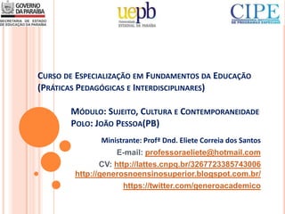 CURSO DE ESPECIALIZAÇÃO EM FUNDAMENTOS DA EDUCAÇÃO
(PRÁTICAS PEDAGÓGICAS E INTERDISCIPLINARES)
MÓDULO: SUJEITO, CULTURA E CONTEMPORANEIDADE
POLO: JOÃO PESSOA(PB)
Ministrante: Profª Dnd. Eliete Correia dos Santos
E-mail: professoraeliete@hotmail.com
CV: http://lattes.cnpq.br/3267723385743006
http://generosnoensinosuperior.blogspot.com.br/
https://twitter.com/generoacademico
 