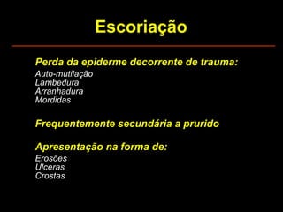 Escoriação Perda da epiderme decorrente de trauma: Auto-mutilação Lambedura Arranhadura Mordidas Frequentemente secundária a prurido Apresentação na forma de: Erosões Úlceras Crostas 