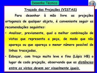 17 
Profº Villardo 
Desenho Técnico 
Traçado das Projeções (VISTAS) 
Para desenhar à mão livre as projeções 
ortogonais de qualquer objeto, é conveniente seguir as 
recomendações seguintes: 
• Analisar, previamente, qual a melhor combinação de 
vistas que representa a peça, de modo que não 
apareça ou que apareça o menor número possível de 
linhas tracejadas. 
• Esboçar, com traço muito leve e fino (Lápis HB) o 
lugar de cada projeção, observando que as distâncias 
entre as vistas devem ser visualmente iguais. 
 
