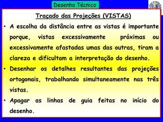 18 
Profº Villardo 
Desenho Técnico 
Traçado das Projeções (VISTAS) 
• A escolha da distância entre as vistas é importante 
porque, vistas excessivamente próximas ou 
excessivamente afastadas umas das outras, tiram a 
clareza e dificultam a interpretação do desenho. 
• Desenhar os detalhes resultantes das projeções 
ortogonais, trabalhando simultaneamente nas três 
vistas. 
• Apagar as linhas de guia feitas no início do 
desenho. 
 
