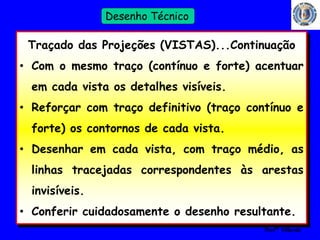 19 
Profº Villardo 
Desenho Técnico 
Traçado das Projeções (VISTAS)...Continuação 
• Com o mesmo traço (contínuo e forte) acentuar 
em cada vista os detalhes visíveis. 
• Reforçar com traço definitivo (traço contínuo e 
forte) os contornos de cada vista. 
• Desenhar em cada vista, com traço médio, as 
linhas tracejadas correspondentes às arestas 
invisíveis. 
• Conferir cuidadosamente o desenho resultante. 
 