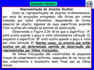 28 
Profº Villardo 
Desenho Técnico 
Representação de Arestas Ocultas 
Como as representações de objetos tridimensionais, 
por meio de projeções ortogonais, são feitas por vistas 
tomadas por lados diferentes, dependendo da forma 
espacial do objeto, algumas de suas superfícies poderão 
ficar ocultas em relação ao sentido de observação. 
Observando a Figura 2.16 vê-se que a superfície “A” 
está oculta quando a peça é vista lateralmente (direção 3), 
enquanto a superfície “B” está oculta quando a peça é vista 
por cima (direção 2). Nestes casos, as arestas que estão 
ocultas em um determinado sentido de observação são 
representadas por linhas tracejadas. 
As linhas tracejadas são constituídas de pequenos 
traços de comprimento uniforme, espaçados de um terço de 
seu comprimento e levemente mais finas que as linhas 
cheias. 
 