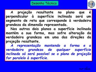 41 
Profº Villardo 
Desenho Técnico 
A projeção resultante no plano que é 
perpendicular à superfície inclinada será um 
segmento de reta que corresponde à verdadeira 
grandeza da dimensão representada. 
Nos outros dois planos a superfície inclinada 
mantém a sua forma, mas sofre alteração da 
verdadeira grandeza em uma das direções da 
projeção resultante. 
A representação mantendo a forma e a 
verdadeira grandeza de qualquer superfície 
inclinada só será possível se o plano de projeção 
for paralelo à superfície. 
 