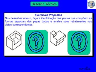 49 
Profº Villardo 
Desenho Técnico 
Exercícios Propostos 
Nos desenhos abaixo, faça a identificação dos planos que compõem as 
formas espaciais das peças dadas e analise seus rebatimentos nas 
vistas correspondentes. 
 