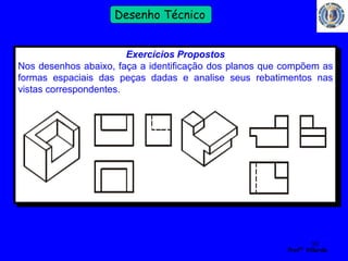 50 
Profº Villardo 
Desenho Técnico 
Exercícios Propostos 
Nos desenhos abaixo, faça a identificação dos planos que compõem as 
formas espaciais das peças dadas e analise seus rebatimentos nas 
vistas correspondentes. 
 