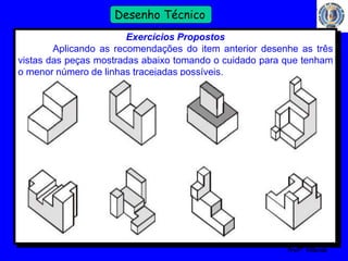 51 
Profº Villardo 
Desenho Técnico 
Exercícios Propostos 
Aplicando as recomendações do item anterior desenhe as três 
vistas das peças mostradas abaixo tomando o cuidado para que tenham 
o menor número de linhas tracejadas possíveis. 
 