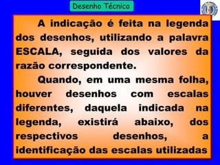 11 
Profº Villardo 
Desenho Técnico 
A indicação é feita na legenda 
dos desenhos, utilizando a palavra 
ESCALA, seguida dos valores da 
razão correspondente. 
Quando, em uma mesma folha, 
houver desenhos com escalas 
diferentes, daquela indicada na 
legenda, existirá abaixo, dos 
respectivos desenhos, a 
identificação das escalas utilizadas 
 