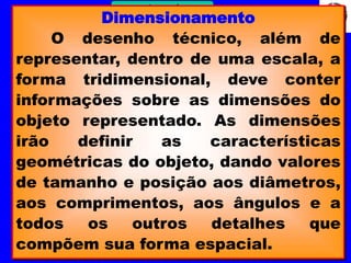 13 
Profº Villardo 
Desenho Técnico Dimensionamento 
O desenho técnico, além de 
representar, dentro de uma escala, a 
forma tridimensional, deve conter 
informações sobre as dimensões do 
objeto representado. As dimensões 
irão definir as características 
geométricas do objeto, dando valores 
de tamanho e posição aos diâmetros, 
aos comprimentos, aos ângulos e a 
todos os outros detalhes que 
compõem sua forma espacial. 
 