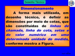 14 
Profº Villardo 
Desenho Técnico 
Dimensionamento 
A forma mais utilizada, em 
desenho técnico, é definir as 
dimensões por meio de cotas, que 
são constituídas de linhas de 
chamada, linha de cota, setas e 
do valor numérico em uma 
determinada unidade de medida, 
conforme mostra a Figura. 
 