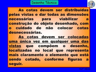 15 
Profº Villardo 
Desenho Técnico 
As cotas devem ser distribuídas 
pelas vistas e dar todas as dimensões 
necessárias para viabilizar a 
construção do objeto desenhado, com 
o cuidado de não colocar cotas 
desnecessárias. 
As cotas devem ser colocadas 
uma única vez em qualquer uma das 
vistas que compõem o desenho, 
localizadas no local que representa 
mais claramente o elemento que está 
sendo cotado, conforme figuras a 
seguir. 
 