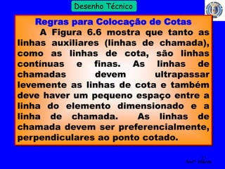 23 
Profº Villardo 
Desenho Técnico 
Regras para Colocação de Cotas 
A Figura 6.6 mostra que tanto as 
linhas auxiliares (linhas de chamada), 
como as linhas de cota, são linhas 
contínuas e finas. As linhas de 
chamadas devem ultrapassar 
levemente as linhas de cota e também 
deve haver um pequeno espaço entre a 
linha do elemento dimensionado e a 
linha de chamada. As linhas de 
chamada devem ser preferencialmente, 
perpendiculares ao ponto cotado. 
 