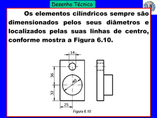 27 
Profº Villardo 
Desenho Técnico 
Os elementos cilíndricos sempre são 
dimensionados pelos seus diâmetros e 
localizados pelas suas linhas de centro, 
conforme mostra a Figura 6.10. 
 