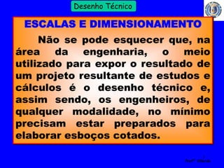 3 
Profº Villardo 
Desenho Técnico 
ESCALAS E DIMENSIONAMENTO 
Não se pode esquecer que, na 
área da engenharia, o meio 
utilizado para expor o resultado de 
um projeto resultante de estudos e 
cálculos é o desenho técnico e, 
assim sendo, os engenheiros, de 
qualquer modalidade, no mínimo 
precisam estar preparados para 
elaborar esboços cotados. 
 