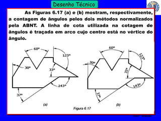 32 
Profº Villardo 
Desenho Técnico 
As Figuras 6.17 (a) e (b) mostram, respectivamente, 
a contagem de ângulos pelos dois métodos normalizados 
pela ABNT. A linha de cota utilizada na cotagem de 
ângulos é traçada em arco cujo centro está no vértice do 
ângulo. 
 