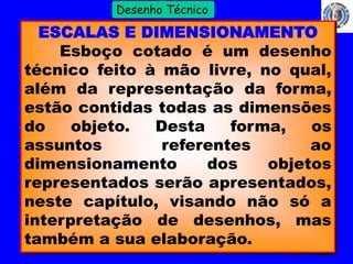 4 
Profº Villardo 
Desenho Técnico 
ESCALAS E DIMENSIONAMENTO 
Esboço cotado é um desenho 
técnico feito à mão livre, no qual, 
além da representação da forma, 
estão contidas todas as dimensões 
do objeto. Desta forma, os 
assuntos referentes ao 
dimensionamento dos objetos 
representados serão apresentados, 
neste capítulo, visando não só a 
interpretação de desenhos, mas 
também a sua elaboração. 
 