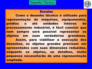 5 
Profº Villardo 
Desenho Técnico 
Escalas 
Como o desenho técnico é utilizado para 
representação de máquinas, equipamentos, 
prédios e até unidades inteiras de 
processamento industrial, é fácil concluir que 
nem sempre será possível representar os 
objetos em suas verdadeiras grandezas. 
Assim, para viabilizar a execução dos 
desenhos, os objetos grandes precisam ser 
apresentados com suas dimensões reduzidas, 
enquanto os objetos, ou detalhes, muito 
pequenos necessitarão de uma representação 
ampliada. 
 
