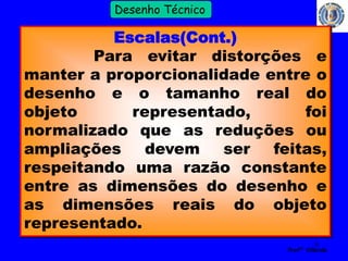 6 
Profº Villardo 
Desenho Técnico 
Escalas(Cont.) 
Para evitar distorções e 
manter a proporcionalidade entre o 
desenho e o tamanho real do 
objeto representado, foi 
normalizado que as reduções ou 
ampliações devem ser feitas, 
respeitando uma razão constante 
entre as dimensões do desenho e 
as dimensões reais do objeto 
representado. 
 