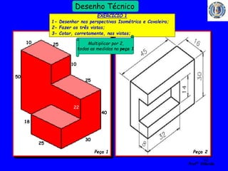62 
Profº Villardo 
Desenho Técnico 
Combinada (Série/Paralelo) 
Contagem em paralelo 
50 
25 
25 
10 
30 
10 
40 
25 
18 
EXERCICIO 1 
1- Desenhar nas perspectivas Isométrica e Cavaleira; 
2- Fazer as três vistas; 
3- Cotar, corretamente, nas vistas; 
Peça 1 Peça 2 
22 
Multiplicar por 2, 
todas as medidas na peça 1 
 