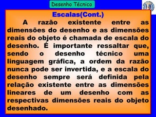 7 
Profº Villardo 
Desenho Técnico 
Escalas(Cont.) 
A razão existente entre as 
dimensões do desenho e as dimensões 
reais do objeto é chamada de escala do 
desenho. É importante ressaltar que, 
sendo o desenho técnico uma 
linguagem gráfica, a ordem da razão 
nunca pode ser invertida, e a escala do 
desenho sempre será definida pela 
relação existente entre as dimensões 
lineares de um desenho com as 
respectivas dimensões reais do objeto 
desenhado. 
 
