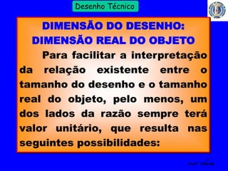 8 
Profº Villardo 
Desenho Técnico 
DIMENSÃO DO DESENHO: 
DIMENSÃO REAL DO OBJETO 
Para facilitar a interpretação 
da relação existente entre o 
tamanho do desenho e o tamanho 
real do objeto, pelo menos, um 
dos lados da razão sempre terá 
valor unitário, que resulta nas 
seguintes possibilidades: 
 