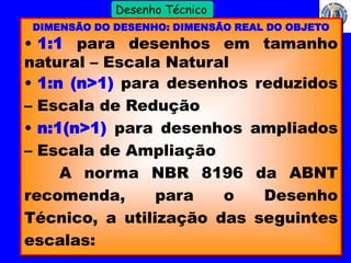 9 
Profº Villardo 
Desenho Técnico 
DIMENSÃO DO DESENHO: DIMENSÃO REAL DO OBJETO 
• 1:1 para desenhos em tamanho 
natural – Escala Natural 
• 1:n (n>1) para desenhos reduzidos 
– Escala de Redução 
• n:1(n>1) para desenhos ampliados 
– Escala de Ampliação 
A norma NBR 8196 da ABNT 
recomenda, para o Desenho 
Técnico, a utilização das seguintes 
escalas: 
 