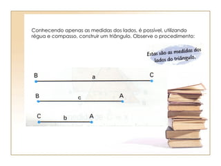 Conhecendo apenas as medidas dos lados, é possível, utilizando régua e compasso, construir um triângulo. Observe o procedimento: 