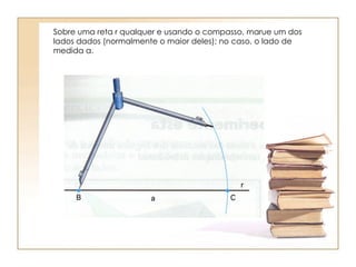 Sobre uma reta r qualquer e usando o compasso, marue um dos lados dados (normalmente o maior deles); no caso, o lado de medida a. 