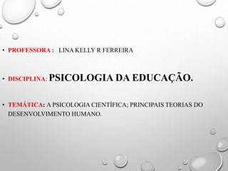 • PROFESSORA : LINA KELLY R FERREIRA
• DISCIPLINA: PSICOLOGIA DA EDUCAÇÃO.
• TEMÁTICA: A PSICOLOGIA CIENTÍFICA; PRINCIPAIS TEORIAS DO
DESENVOLVIMENTO HUMANO.
 