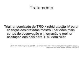 Tratamento Trial randomizado de TRO x rehidratação IV para crianças desidratadas mostrou períodos mais curtos de observação e internação e melhor aceitação dos pais para TRO domiciliar  Atherly-John YC, Cunningham SJ, Crain EF. A randomized trial of oral vs intravenous rehydration in a pediatric emergency department. Arch Pediatr Adolesc Med 2002;156:1240--3. 