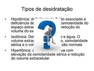 Tipos de desidratação Hipotônica: deficiência de fluido associada a deficiência de sódio. A baixa osmolaridade do espaço extracelular produz a redução do volume do extracelular Isotônica: Deficiência de sódio e água. O volume extracelular é reduzido, osmolaridade sérica e o volume intracelular são normais Hipertônica: deficiência de água com elevação da osmolaridade sérica e redução do volume extracelular  