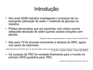 Introdução Nos anos 50/60 estudos investigaram o processo do co-transporte (absorção de sódio + molécula de glicose) no intestino. Phillips demonstrou que em pacientes com cólera ocorria adequada absorção de sódio quando usadas soluções com glicose. Phillips RA. Water and electrolyte losses in cholera. Fed Proc 1964;23:705-12 Nos anos 70 foi provada novamente a eficácia do SRO, agora nos casos de rotavirose. Molla AM, Rahaman M, Sarker SA, et al. Stool electrolyte content and purging rates in diarrhea caused by rotavirus, enterotoxigenic E. coli and V. cholerae in children. J Pediatr 1981;98:835-8 Os sucesso da TRO foi revelado finalmente para o mundo no primeiro WHO guideline para TRO. Guidelines for managing childhood diarrhea. CDC, 1975 