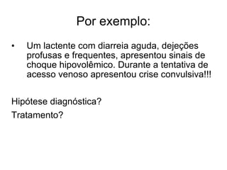 Por exemplo: Um lactente com diarreia aguda, dejeções profusas e frequentes, apresentou sinais de choque hipovolêmico. Durante a tentativa de acesso venoso apresentou crise convulsiva!!! Hipótese diagnóstica? Tratamento? 