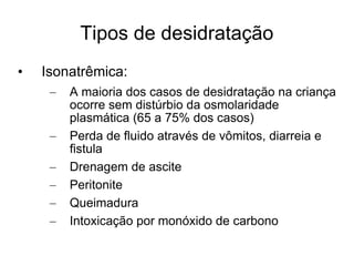 Tipos de desidratação Isonatrêmica: A maioria dos casos de desidratação na criança ocorre sem distúrbio da osmolaridade plasmática (65 a 75% dos casos) Perda de fluido através de vômitos, diarreia e fistula Drenagem de ascite Peritonite Queimadura Intoxicação por monóxido de carbono 