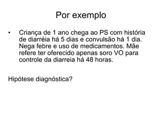 Por exemplo Criança de 1 ano chega ao PS com história de diarréia há 5 dias e convulsão há 1 dia. Nega febre e uso de medicamentos. Mãe refere ter oferecido apenas soro VO para controle da diarreia há 48 horas.  Hipótese diagnóstica? 