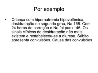 Por exemplo Criança com hipernatremia hipovolêmica, desidratação de segundo grau, Na 168. Com 24 horas de correção o Na foi para 146. Os sinais clínicos de desidratação não mais existem e restabeleceu-se a diurese. Súbito apresenta convulsões. Causa das convulsões 
