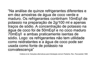“ Na análise de quinze refrigerantes diferentes e em dez amostras de água de coco verde e maduro. Os refrigerantes continham 10mEq/l de potassio na preparação de 2g/100 ml e apenas traços de sódio. A concentração de potassio na água de coco foi de 50mEq/l e no coco maduro 70mEq/l  e ambas praticamente isentas de sódio. Logo: os refrigerantes não tem utilidade como reidratantes e a água de coco pode ser usada como fonte de potássio na convalescença”  Collares et al. Soluções alternativas para hidratação oral em Pediatria. Rev. Paul.pediatr,1985 