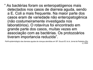 “  As bactérias foram os enteropatógenos mais detectados nos casos de diarreia aguda, sendo a E. Coli a mais frequente. Na maior parte dos casos eram de variedade não enteropatogênica (não costumeiramente investigada nos laboratórios). O rotavírus foi encontrado em grande parte dos casos, muitas vezes em associação com as bactérias. Os protozoários tiveram importancia reduzida”. Perfil epidemiológico das diarreias agudas de crianças atendidas em SP. Souza EC et al. Jornal de Pediatria (Rio J), 2002 