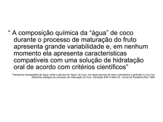 “  A composição química da “água” de coco durante o processo de maturação do fruto apresenta grande variabilidade e, em nenhum momento ela apresenta caracteristicas compativeis com uma solução de hidratação oral de acordo com critérios científicos” Transporte transepitelial de água, sódio e glicose da “água” de coco, em alças jejunais de ratos submetidos a perfusão in vivo nos diferentes estágios do processo de maturação do fruto. Camargo AAP e Neto UF. Jornal de Pediatria (Rio) 1994 