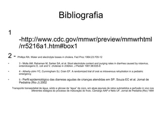 Bibliografia 1 -http://www.cdc.gov/mmwr/preview/mmwrhtml/rr5216a1.htm#box1 2 -  Phillips RA. Water and electrolyte losses in cholera. Fed Proc 1964;23:705-12 3 - Molla AM, Rahaman M, Sarker SA, et al. Stool electrolyte content and purging rates in diarrhea caused by rotavirus, enterotoxigenic E. coli and V. cholerae in children. J Pediatr 1981;98:835-8 4 - Atherly-John YC, Cunningham SJ, Crain EF. A randomized trial of oral vs intravenous rehydration in a pediatric emergency 5 -  Perfil epidemiológico das diarreias agudas de crianças atendidas em SP. Souza EC et al. Jornal de Pediatria (Rio J) 2002 Transporte transepitelial de água, sódio e glicose da “água” de coco, em alças jejunais de ratos submetidos a perfusão in vivo nos diferentes estágios do processo de maturação do fruto. Camargo AAP e Neto UF. Jornal de Pediatria (Rio) 1994 