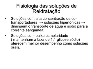 Fisiologia das soluções de Reidratação Soluções com alta concentração de co-transportadores  -> soluções hipertônicas ->  diminuem o transporte de água e sódio para a corrente sanguínea; Soluções com baixa osmolaridade ( mantenham a taxa de 1:1 glicose:sódio) oferecem melhor desempenho como soluções orais. 