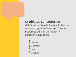 Os objetos concretos são
definidos dentro de limites, linhas de
contorno, que definem seu formato.
Podemos pensar, ao menos, 4
características deles:
1.Forma
2.Tamanho
3.Cor
4.Textura
 