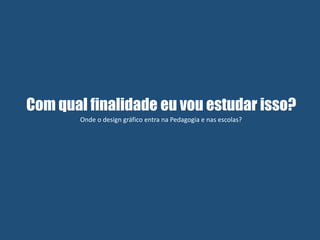 Com qual finalidade eu vou estudar isso?
Onde o design gráfico entra na Pedagogia e nas escolas?
 