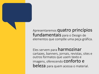 Apresentaremos quatro princípios
fundamentais para o Design de
elementos que compõe uma peça gráfica.
Eles servem para harmozinar
cartazes, banners, jornais, revistas, sites e
outros formatos que usem texto e
imagens, oferecendo conforto e
beleza para quem acessa o material.
 
